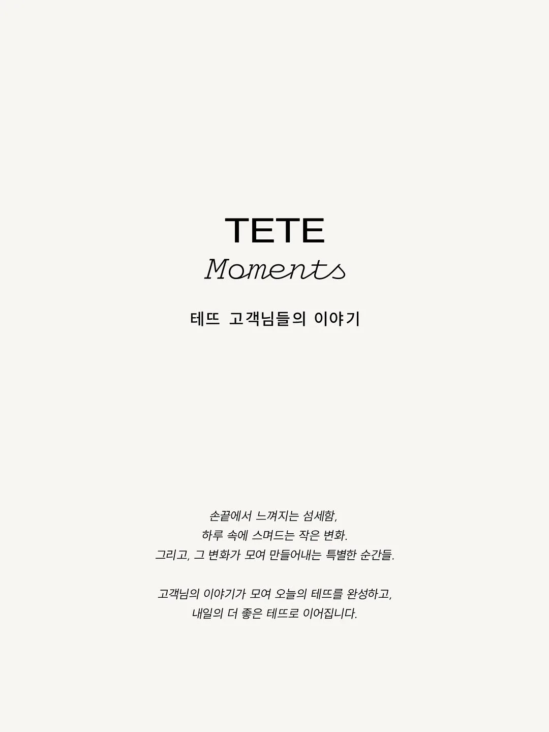 📮💌 TETE Moments | 테뜨 고객님들의 이야기
⠀

손끝에서 느껴지는 섬세함,
하루 속에 스며드는 작은 변화.

그리고, 그 변화가 모여
만들어내는 특별한 순간들.

고객님들의 이야기가 모여 오늘의 테뜨를 완성하고,
내일의 더 좋은 테뜨로 이어집니다.
⠀

𝚃𝙴𝚃𝙴 𝚊 𝚃𝙴𝚃𝙴,
𝚁𝚎𝚊𝚕𝚒𝚣𝚎 𝙰𝚛𝚝 𝚒𝚗 𝚈𝚘𝚞!
⠀

#TETEMoments #MomentsinTETE 
#테뜨정민경 @tete_jmk #테뜨염예은 @tete_yeeun #테뜨